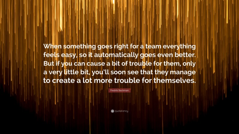 Fredrik Backman Quote: “When something goes right for a team everything feels easy, so it automatically goes even better. But if you can cause a bit of trouble for them, only a very little bit, you’ll soon see that they manage to create a lot more trouble for themselves.”