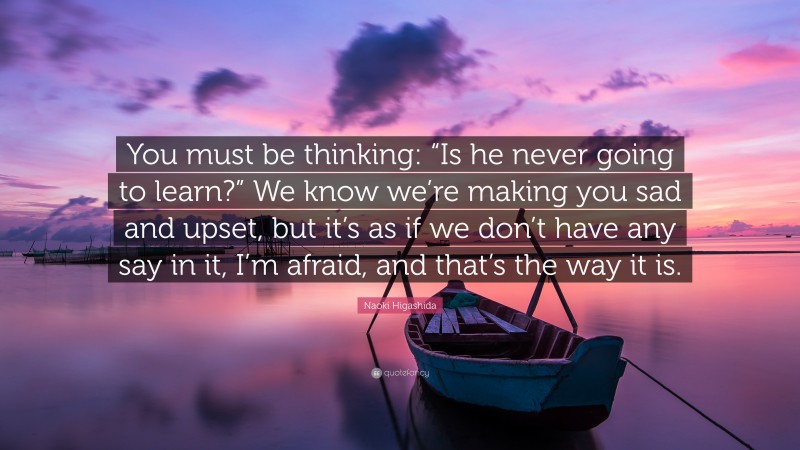 Naoki Higashida Quote: “You must be thinking: “Is he never going to learn?” We know we’re making you sad and upset, but it’s as if we don’t have any say in it, I’m afraid, and that’s the way it is.”