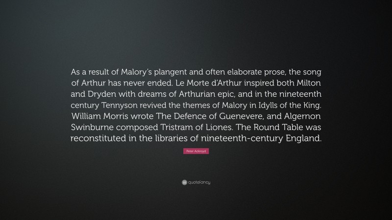 Peter Ackroyd Quote: “As a result of Malory’s plangent and often elaborate prose, the song of Arthur has never ended. Le Morte d’Arthur inspired both Milton and Dryden with dreams of Arthurian epic, and in the nineteenth century Tennyson revived the themes of Malory in Idylls of the King. William Morris wrote The Defence of Guenevere, and Algernon Swinburne composed Tristram of Liones. The Round Table was reconstituted in the libraries of nineteenth-century England.”