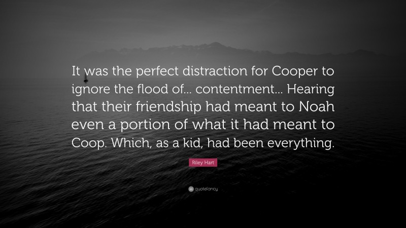 Riley Hart Quote: “It was the perfect distraction for Cooper to ignore the flood of... contentment... Hearing that their friendship had meant to Noah even a portion of what it had meant to Coop. Which, as a kid, had been everything.”