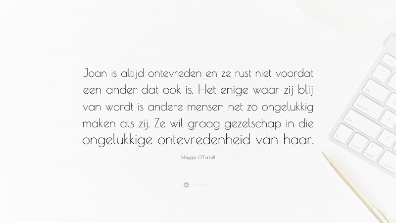 Maggie O'Farrell Quote: “Joan is altijd ontevreden en ze rust niet voordat een ander dat ook is. Het enige waar zij blij van wordt is andere mensen net zo ongelukkig maken als zij. Ze wil graag gezelschap in die ongelukkige ontevredenheid van haar.”