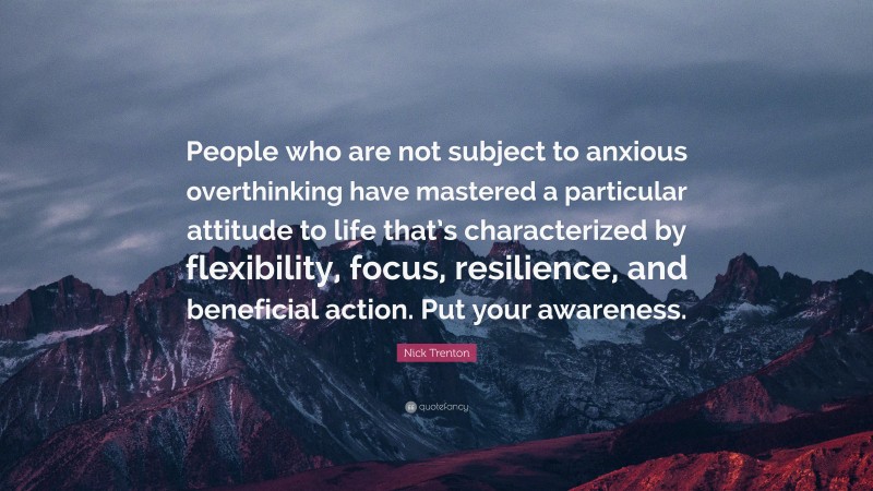 Nick Trenton Quote: “People who are not subject to anxious overthinking have mastered a particular attitude to life that’s characterized by flexibility, focus, resilience, and beneficial action. Put your awareness.”