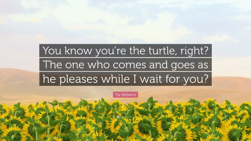 Tia Williams Quote: “You know you’re the turtle, right? The one who comes and goes as he pleases while I wait for you?”