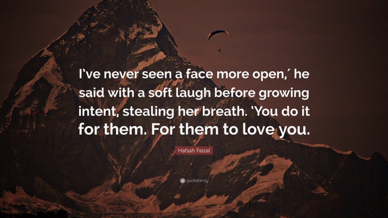 Hafsah Faizal Quote: “I’ve never seen a face more open,′ he said with a soft laugh before growing intent, stealing her breath. ‘You do it for them. For them to love you.”