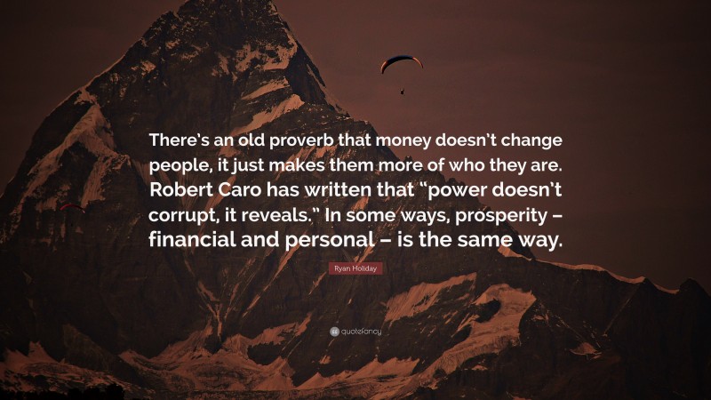 Ryan Holiday Quote: “There’s an old proverb that money doesn’t change people, it just makes them more of who they are. Robert Caro has written that “power doesn’t corrupt, it reveals.” In some ways, prosperity – financial and personal – is the same way.”