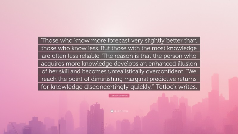 Daniel Kahneman Quote: “Those who know more forecast very slightly better than those who know less. But those with the most knowledge are often less reliable. The reason is that the person who acquires more knowledge develops an enhanced illusion of her skill and becomes unrealistically overconfident. “We reach the point of diminishing marginal predictive returns for knowledge disconcertingly quickly,” Tetlock writes.”