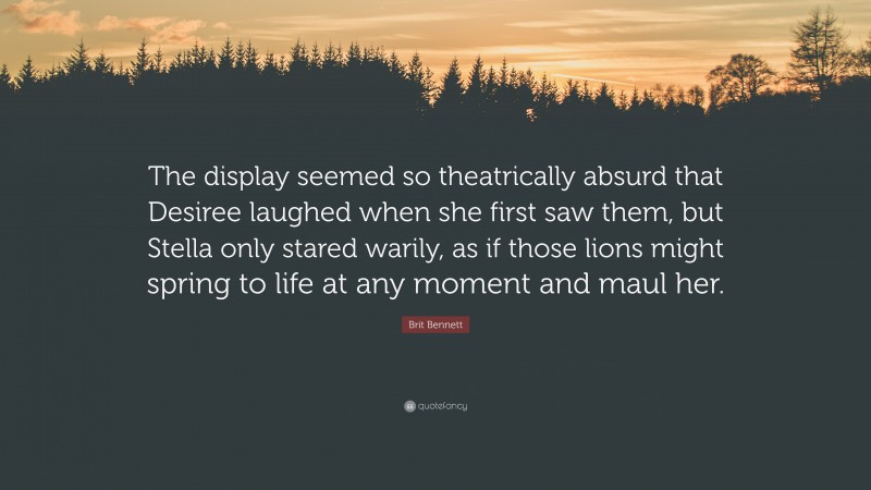 Brit Bennett Quote: “The display seemed so theatrically absurd that Desiree laughed when she first saw them, but Stella only stared warily, as if those lions might spring to life at any moment and maul her.”