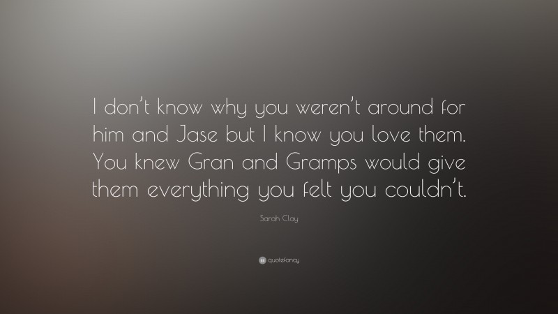 Sarah Clay Quote: “I don’t know why you weren’t around for him and Jase but I know you love them. You knew Gran and Gramps would give them everything you felt you couldn’t.”
