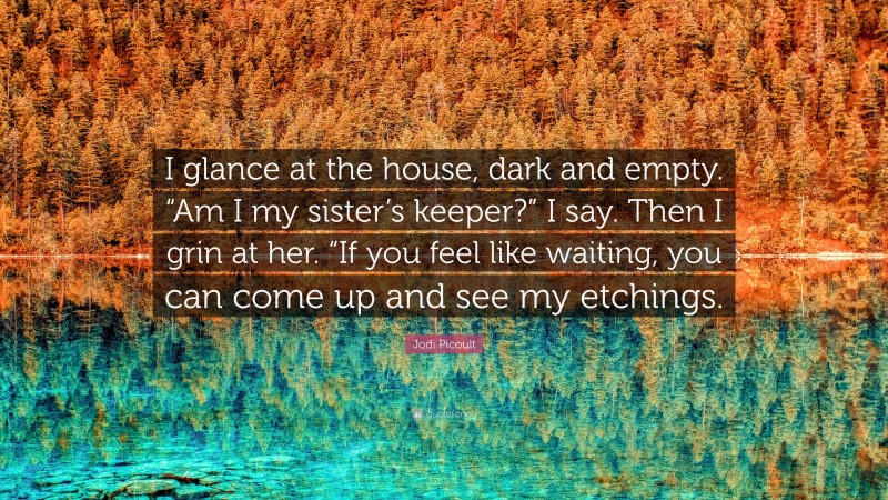 Jodi Picoult Quote: “I glance at the house, dark and empty. “Am I my sister’s keeper?” I say. Then I grin at her. “If you feel like waiting, you can come up and see my etchings.”