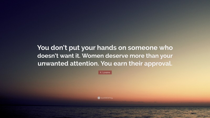 K. Loraine Quote: “You don’t put your hands on someone who doesn’t want it. Women deserve more than your unwanted attention. You earn their approval.”