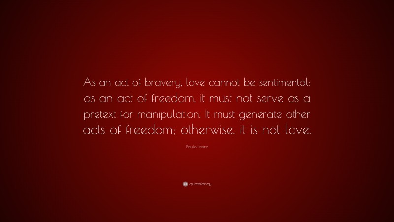 Paulo Freire Quote: “As an act of bravery, love cannot be sentimental; as an act of freedom, it must not serve as a pretext for manipulation. It must generate other acts of freedom; otherwise, it is not love.”