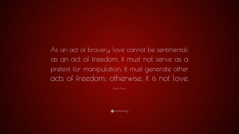 Paulo Freire Quote: “As an act of bravery, love cannot be sentimental; as an act of freedom, it must not serve as a pretext for manipulation. It must generate other acts of freedom; otherwise, it is not love.”
