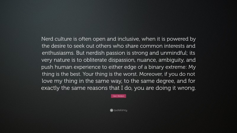 Glen Weldon Quote: “Nerd culture is often open and inclusive, when it is powered by the desire to seek out others who share common interests and enthusiasms. But nerdish passion is strong and unmindful; its very nature is to obliterate dispassion, nuance, ambiguity, and push human experience to either edge of a binary extreme: My thing is the best. Your thing is the worst. Moreover, if you do not love my thing in the same way, to the same degree, and for exactly the same reasons that I do, you are doing it wrong.”