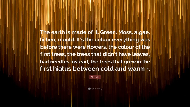 Ali Smith Quote: “The earth is made of it. Green. Moss, algae, lichen, mould. It’s the colour everything was before there were flowers, the colour of the first trees, the trees that didn’t have leaves, had needles instead, the trees that grew in the first hiatus between cold and warm -.”