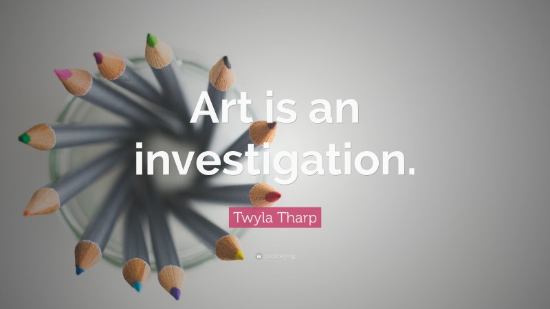 Twyla Tharp Quote: “Art is an investigation.”