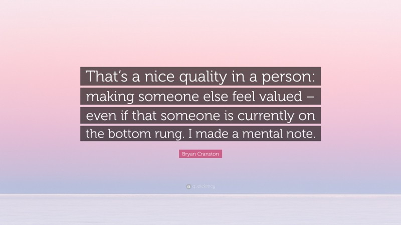 Bryan Cranston Quote: “That’s a nice quality in a person: making someone else feel valued – even if that someone is currently on the bottom rung. I made a mental note.”