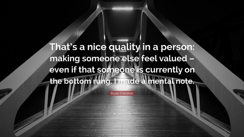 Bryan Cranston Quote: “That’s a nice quality in a person: making someone else feel valued – even if that someone is currently on the bottom rung. I made a mental note.”