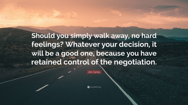 Jim Camp Quote: “Should you simply walk away, no hard feelings? Whatever your decision, it will be a good one, because you have retained control of the negotiation.”