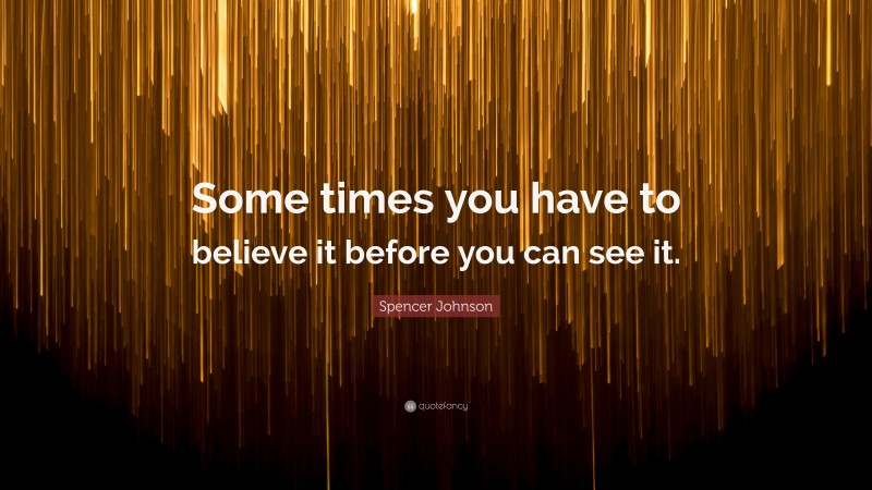 Spencer Johnson Quote: “Some times you have to believe it before you can see it.”