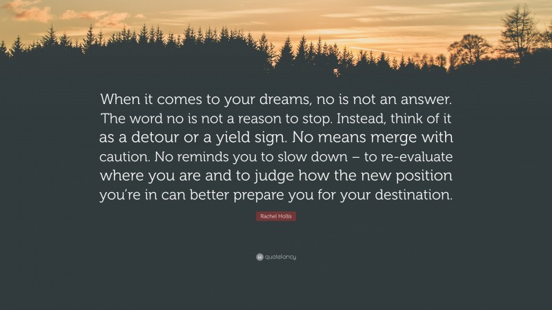 Rachel Hollis Quote: “When it comes to your dreams, no is not an answer. The word no is not a reason to stop. Instead, think of it as a detour or a yield sign. No means merge with caution. No reminds you to slow down – to re-evaluate where you are and to judge how the new position you’re in can better prepare you for your destination.”