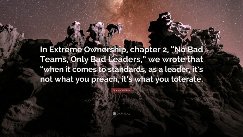 Jocko Willink Quote: “In Extreme Ownership, chapter 2, “No Bad Teams, Only Bad Leaders,” we wrote that “when it comes to standards, as a leader, it’s not what you preach, it’s what you tolerate.”