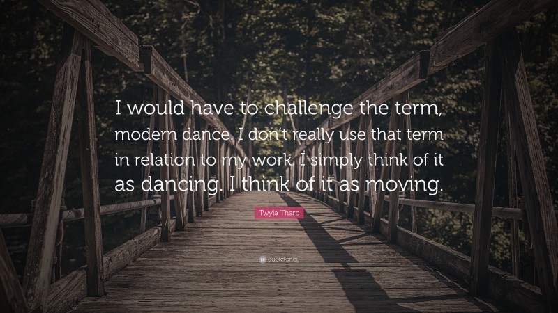 Twyla Tharp Quote: “I would have to challenge the term, modern dance. I don’t really use that term in relation to my work. I simply think of it as dancing. I think of it as moving.”