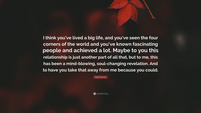 Kelly Rimmer Quote: “I think you’ve lived a big life, and you’ve seen the four corners of the world and you’ve known fascinating people and achieved a lot. Maybe to you this relationship is just another part of all that, but to me, this has been a mind-blowing, soul-changing revelation. And to have you take that away from me because you could.”