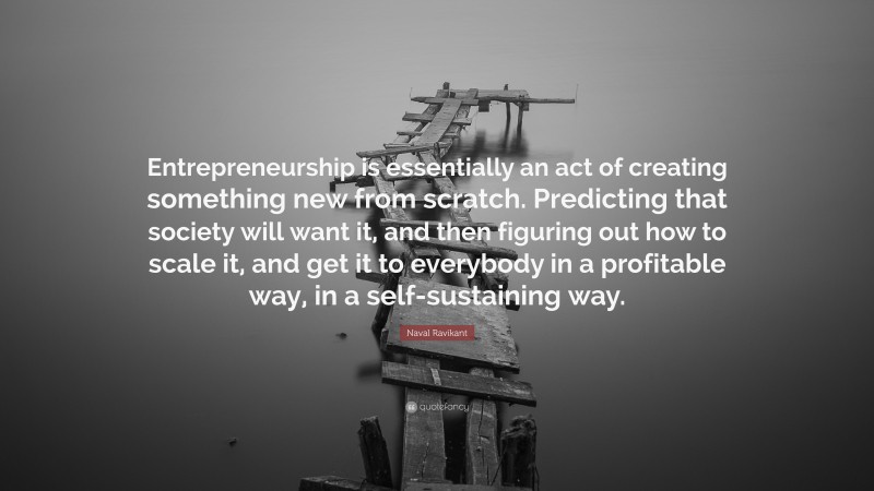 Naval Ravikant Quote: “Entrepreneurship is essentially an act of creating something new from scratch. Predicting that society will want it, and then figuring out how to scale it, and get it to everybody in a profitable way, in a self-sustaining way.”