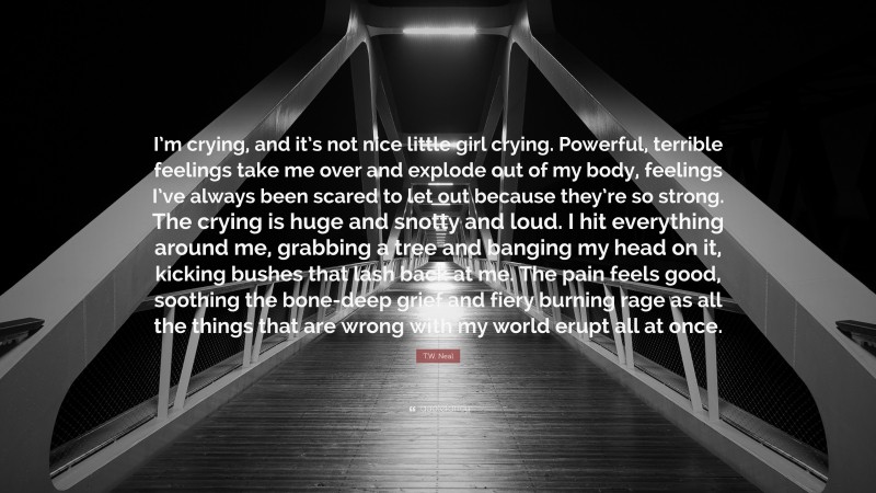 T.W. Neal Quote: “I’m crying, and it’s not nice little girl crying. Powerful, terrible feelings take me over and explode out of my body, feelings I’ve always been scared to let out because they’re so strong. The crying is huge and snotty and loud. I hit everything around me, grabbing a tree and banging my head on it, kicking bushes that lash back at me. The pain feels good, soothing the bone-deep grief and fiery burning rage as all the things that are wrong with my world erupt all at once.”