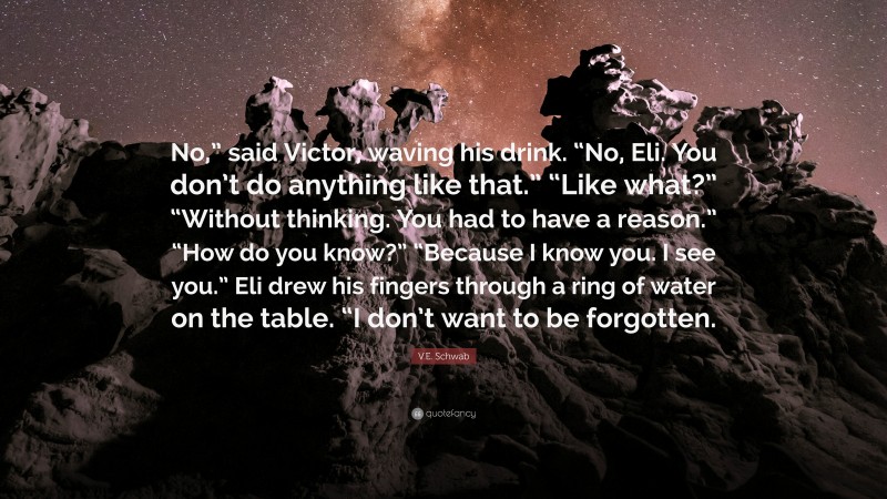 V.E. Schwab Quote: “No,” said Victor, waving his drink. “No, Eli. You don’t do anything like that.” “Like what?” “Without thinking. You had to have a reason.” “How do you know?” “Because I know you. I see you.” Eli drew his fingers through a ring of water on the table. “I don’t want to be forgotten.”