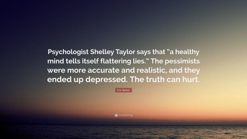 Eric Barker Quote: “Psychologist Shelley Taylor says that “a healthy mind tells itself flattering lies.” The pessimists were more accurate and realistic, and they ended up depressed. The truth can hurt.”