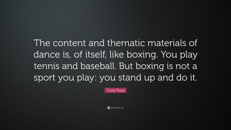 Twyla Tharp Quote: “The content and thematic materials of dance is, of itself, like boxing. You play tennis and baseball. But boxing is not a sport you play: you stand up and do it.”