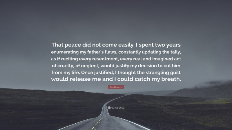 Tara Westover Quote: “That peace did not come easily. I spent two years enumerating my father’s flaws, constantly updating the tally, as if reciting every resentment, every real and imagined act of cruelty, of neglect, would justify my decision to cut him from my life. Once justified, I thought the strangling guilt would release me and I could catch my breath.”