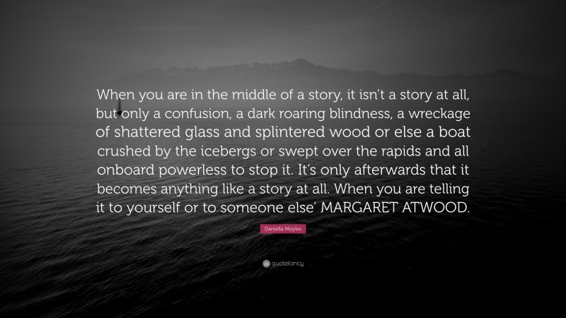 Daniella Moyles Quote: “When you are in the middle of a story, it isn’t a story at all, but only a confusion, a dark roaring blindness, a wreckage of shattered glass and splintered wood or else a boat crushed by the icebergs or swept over the rapids and all onboard powerless to stop it. It’s only afterwards that it becomes anything like a story at all. When you are telling it to yourself or to someone else’ MARGARET ATWOOD.”