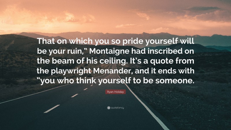 Ryan Holiday Quote: “That on which you so pride yourself will be your ruin,” Montaigne had inscribed on the beam of his ceiling. It’s a quote from the playwright Menander, and it ends with “you who think yourself to be someone.”