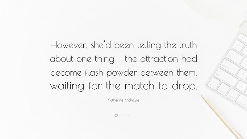 Katherine McIntyre Quote: “However, she’d been telling the truth about one thing – the attraction had become flash powder between them, waiting for the match to drop.”