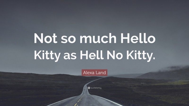 Alexa Land Quote: “Not so much Hello Kitty as Hell No Kitty.”