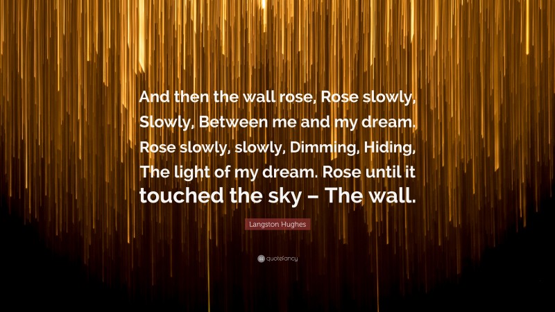 Langston Hughes Quote: “And then the wall rose, Rose slowly, Slowly, Between me and my dream. Rose slowly, slowly, Dimming, Hiding, The light of my dream. Rose until it touched the sky – The wall.”