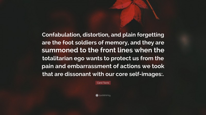 Carol Tavris Quote: “Confabulation, distortion, and plain forgetting are the foot soldiers of memory, and they are summoned to the front lines when the totalitarian ego wants to protect us from the pain and embarrassment of actions we took that are dissonant with our core self-images:.”