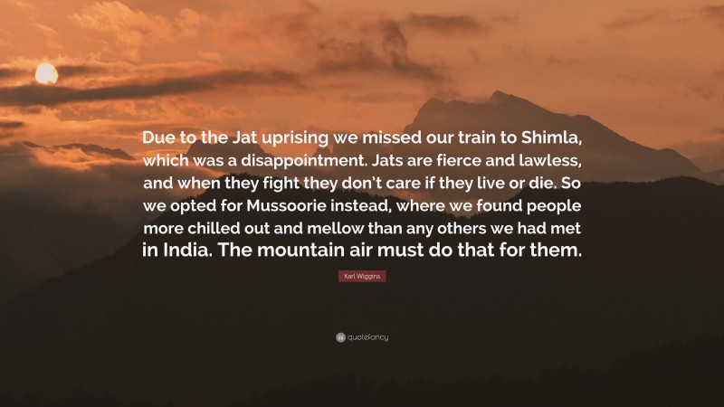 Karl Wiggins Quote: “Due to the Jat uprising we missed our train to Shimla, which was a disappointment. Jats are fierce and lawless, and when they fight they don’t care if they live or die. So we opted for Mussoorie instead, where we found people more chilled out and mellow than any others we had met in India. The mountain air must do that for them.”