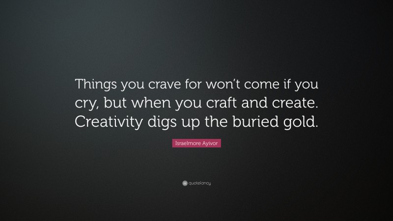Israelmore Ayivor Quote: “Things you crave for won’t come if you cry, but when you craft and create. Creativity digs up the buried gold.”