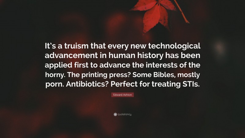 Edward Ashton Quote: “It’s a truism that every new technological advancement in human history has been applied first to advance the interests of the horny. The printing press? Some Bibles, mostly porn. Antibiotics? Perfect for treating STIs.”