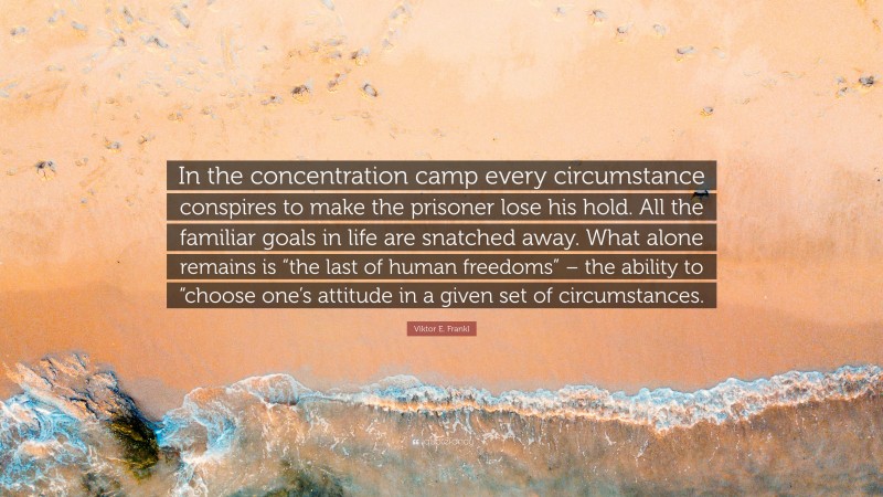 Viktor E. Frankl Quote: “In the concentration camp every circumstance conspires to make the prisoner lose his hold. All the familiar goals in life are snatched away. What alone remains is “the last of human freedoms” – the ability to “choose one’s attitude in a given set of circumstances.”