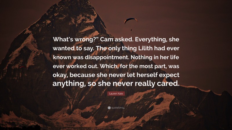 Lauren Kate Quote: “What’s wrong?” Cam asked. Everything, she wanted to say. The only thing Lilith had ever known was disappointment. Nothing in her life ever worked out. Which, for the most part, was okay, because she never let herself expect anything, so she never really cared.”