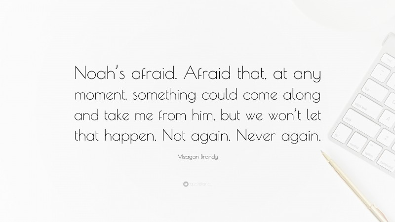 Meagan Brandy Quote: “Noah’s afraid. Afraid that, at any moment, something could come along and take me from him, but we won’t let that happen. Not again. Never again.”