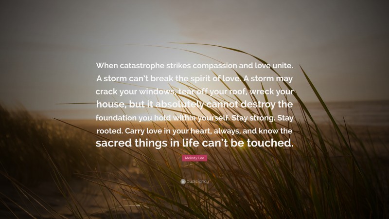 Melody Lee Quote: “When catastrophe strikes compassion and love unite. A storm can’t break the spirit of love. A storm may crack your windows, tear off your roof, wreck your house, but it absolutely cannot destroy the foundation you hold within yourself. Stay strong. Stay rooted. Carry love in your heart, always, and know the sacred things in life can’t be touched.”