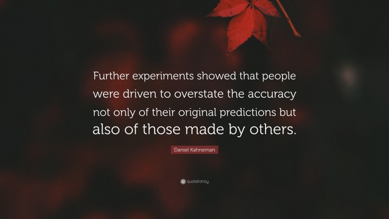 Daniel Kahneman Quote: “Further experiments showed that people were driven to overstate the accuracy not only of their original predictions but also of those made by others.”