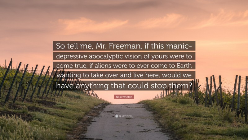 Neal Wooten Quote: “So tell me, Mr. Freeman, if this manic-depressive apocalyptic vision of yours were to come true, if aliens were to ever come to Earth wanting to take over and live here, would we have anything that could stop them?”