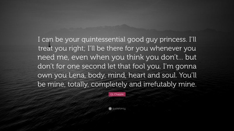 GL Chapple Quote: “I can be your quintessential good guy princess. I’ll treat you right; I’ll be there for you whenever you need me, even when you think you don’t... but don’t for one second let that fool you. I’m gonna own you Lena, body, mind, heart and soul. You’ll be mine, totally, completely and irrefutably mine.”