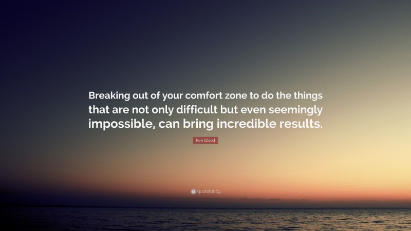 Ken Gleed Quote: “Breaking out of your comfort zone to do the things that are not only difficult but even seemingly impossible, can bring incredible results.”